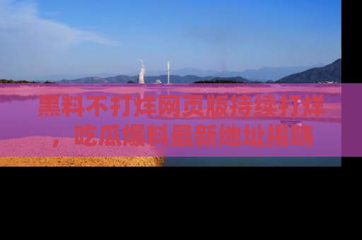 黑料不打烊网页版持续打烊，吃瓜爆料最新地址揭晓