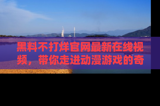 黑料不打烊官网最新在线视频，带你走进动漫游戏的奇幻与现实交汇处