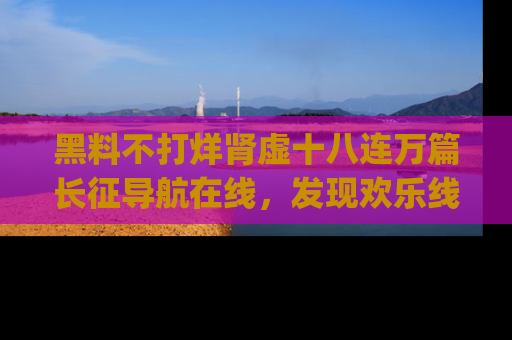 黑料不打烊肾虚十八连万篇长征导航在线，发现欢乐线路的最佳app推荐！