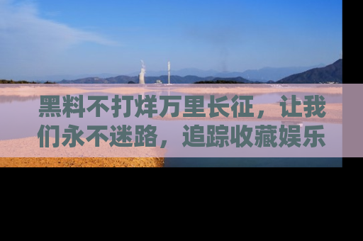 黑料不打烊万里长征，让我们永不迷路，追踪收藏娱乐爆料的乐趣！