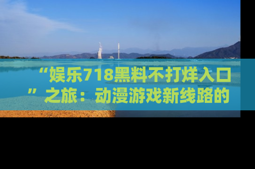 “娱乐718黑料不打烊入口”之旅：动漫游戏新线路的耀眼内幕曝光！