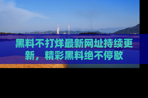 黑料不打烊最新网址持续更新，精彩黑料绝不停歇