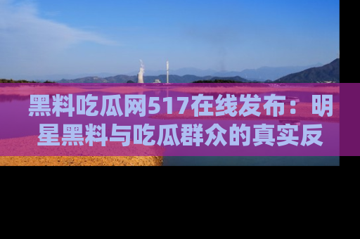 黑料吃瓜网517在线发布：明星黑料与吃瓜群众的真实反应