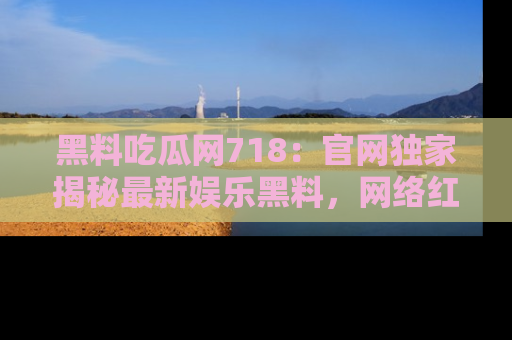 黑料吃瓜网718：官网独家揭秘最新娱乐黑料，网络红人齐聚一堂！