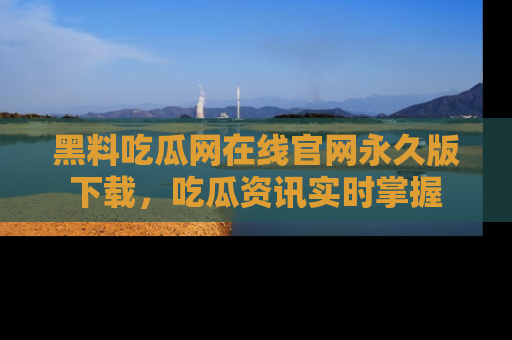 黑料吃瓜网在线官网永久版下载，吃瓜资讯实时掌握