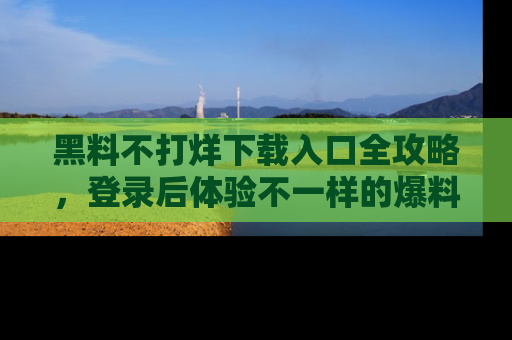 黑料不打烊下载入口全攻略，登录后体验不一样的爆料乐趣！