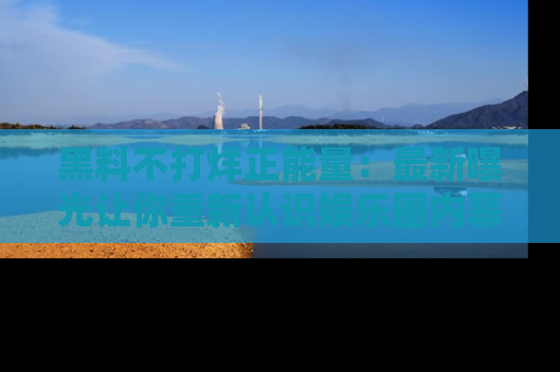 黑料不打烊正能量：最新曝光让你重新认识娱乐圈内幕！