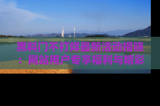 黑料门不打烊最新活动揭晓：网站用户专享福利与精彩内容抢先看