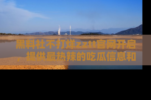 黑料社不打烊zztt官网开启，提供最热辣的吃瓜信息和黑料分享！