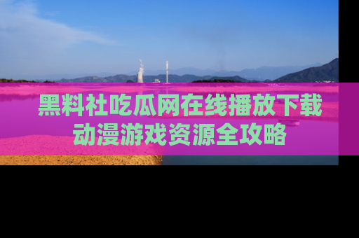 黑料社吃瓜网在线播放下载动漫游戏资源全攻略
