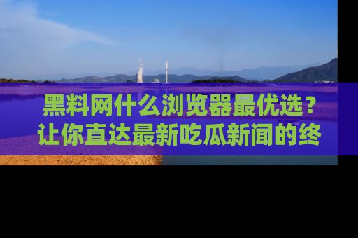 黑料网什么浏览器最优选？让你直达最新吃瓜新闻的终极指南！