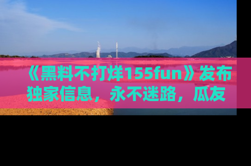 《黑料不打烊155fun》发布独家信息，永不迷路，瓜友们的最佳选择！