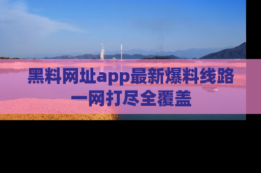 黑料网址app最新爆料线路一网打尽全覆盖