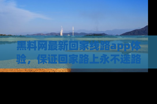 黑料网最新回家线路app体验，保证回家路上永不迷路顺畅