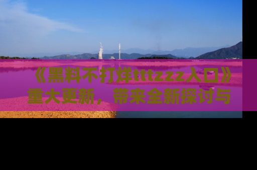 《黑料不打烊tttzzz入口》重大更新，带来全新探讨与互动体验