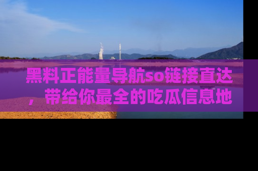 黑料正能量导航so链接直达，带给你最全的吃瓜信息地址，快来一起分享吧！