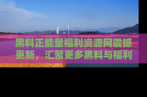 黑料正能量福利资源网震撼更新，汇聚更多黑料与福利！