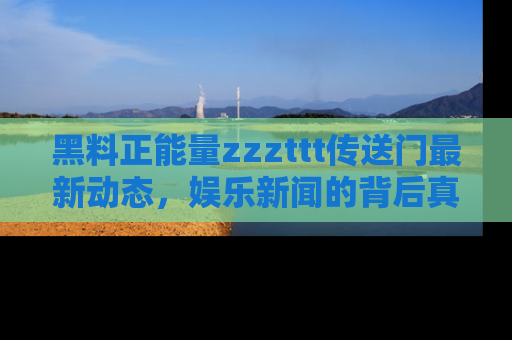 黑料正能量zzzttt传送门最新动态，娱乐新闻的背后真相尽在此处！