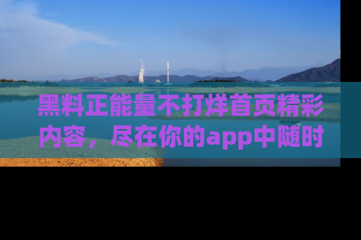 黑料正能量不打烊首页精彩内容，尽在你的app中随时观看