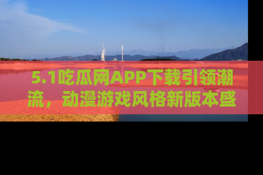 5.1吃瓜网APP下载引领潮流，动漫游戏风格新版本盛情发布！
