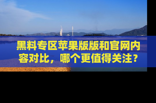 黑料专区苹果版版和官网内容对比，哪个更值得关注？
