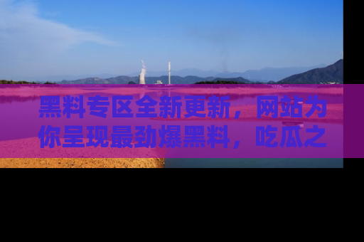 黑料专区全新更新，网站为你呈现最劲爆黑料，吃瓜之旅从这里开始！