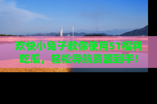 欢快小兔子教你使用51福利吃瓜，轻松导航资源到手！
