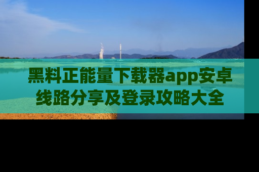 黑料正能量下载器app安卓线路分享及登录攻略大全
