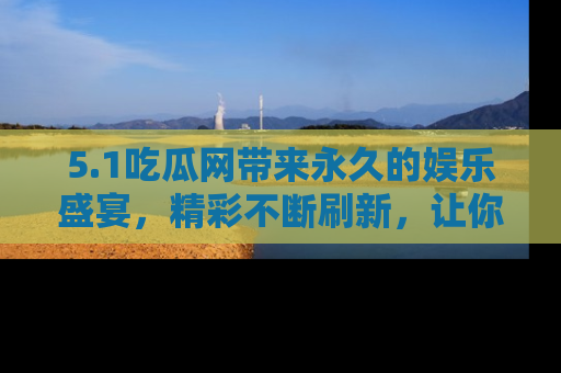 5.1吃瓜网带来永久的娱乐盛宴，精彩不断刷新，让你乐在其中