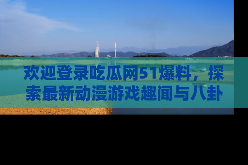 欢迎登录吃瓜网51爆料，探索最新动漫游戏趣闻与八卦！