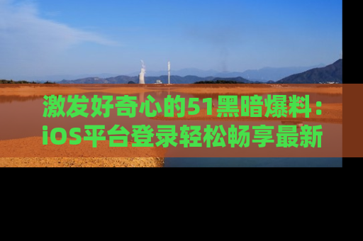 激发好奇心的51黑暗爆料：iOS平台登录轻松畅享最新八卦，刷新你的宠儿清单！