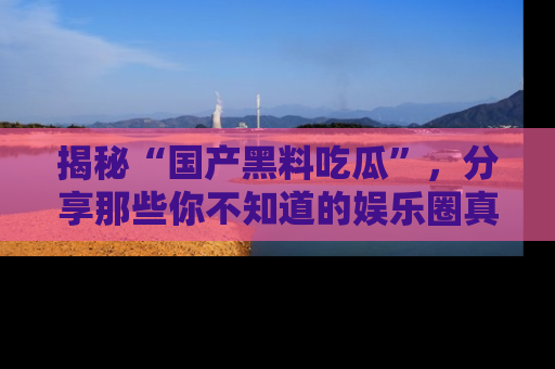 揭秘“国产黑料吃瓜”，分享那些你不知道的娱乐圈真实内幕！