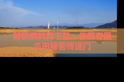 解锁黑料网下载：你的专属瓜田秘密传送门