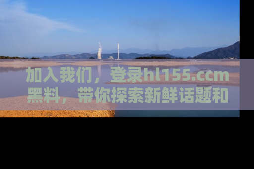 加入我们，登录hl155.ccm黑料，带你探索新鲜话题和黑料趣事！
