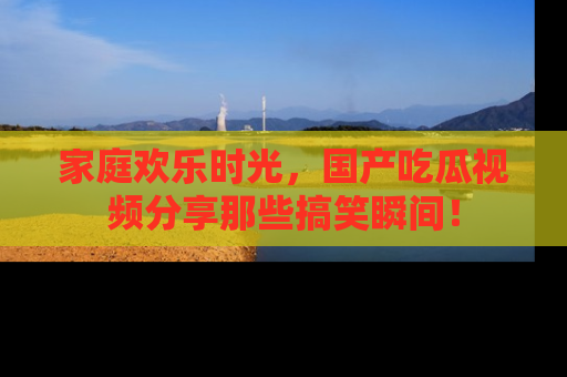 家庭欢乐时光，国产吃瓜视频分享那些搞笑瞬间！