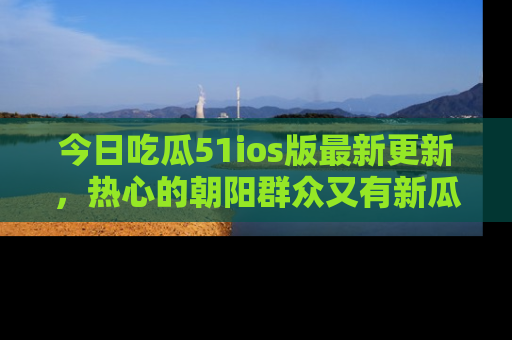 今日吃瓜51ios版最新更新，热心的朝阳群众又有新瓜要分享啦！