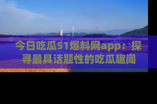 今日吃瓜51爆料网app：探寻最具话题性的吃瓜趣闻