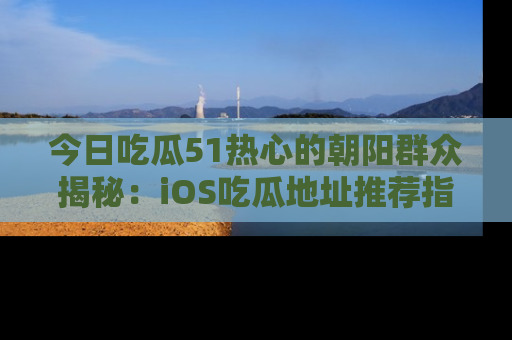 今日吃瓜51热心的朝阳群众揭秘：iOS吃瓜地址推荐指南！
