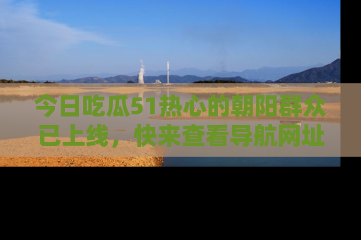 今日吃瓜51热心的朝阳群众已上线，快来查看导航网址，获取最新吃瓜资讯！
