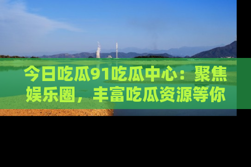 今日吃瓜91吃瓜中心：聚焦娱乐圈，丰富吃瓜资源等你解锁