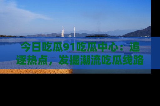 今日吃瓜91吃瓜中心：追逐热点，发掘潮流吃瓜线路！