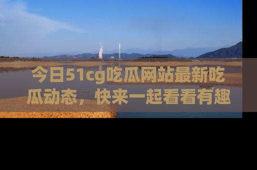 今日51cg吃瓜网站最新吃瓜动态，快来一起看看有趣的事情！