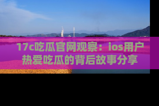 17c吃瓜官网观察:ios用户热爱吃瓜的背后故事分享