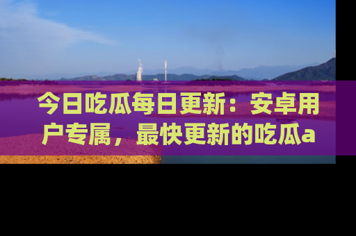 今日吃瓜每日更新：安卓用户专属，最快更新的吃瓜app值得拥有。