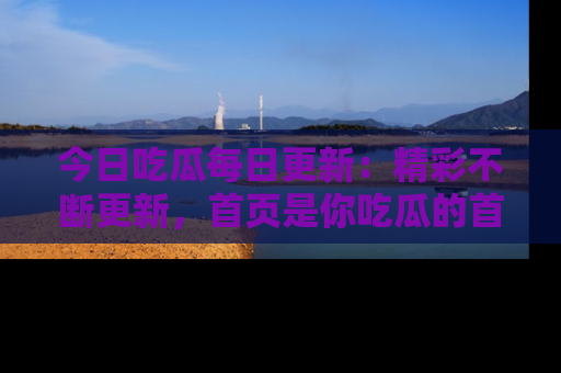 今日吃瓜每日更新：精彩不断更新，首页是你吃瓜的首选！