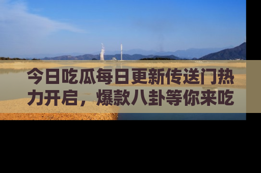 今日吃瓜每日更新传送门热力开启，爆款八卦等你来吃瓜