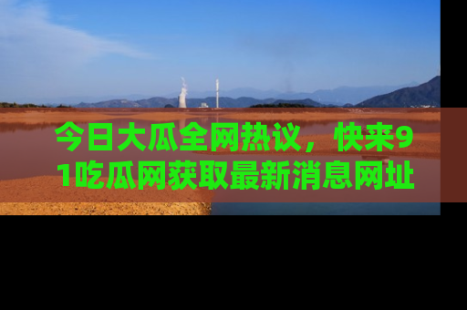今日大瓜全网热议,快来91吃瓜网获取最新消息网址