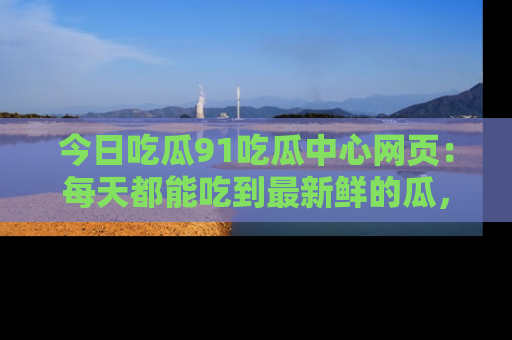 今日吃瓜91吃瓜中心网页：每天都能吃到最新鲜的瓜，八卦互动精彩无限！