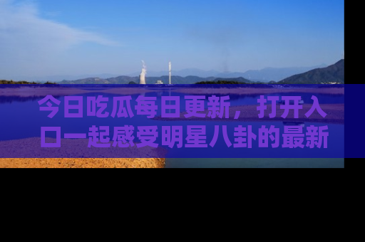 今日吃瓜每日更新，打开入口一起感受明星八卦的最新动态，别说我没告诉你哦！