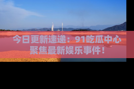今日更新速递：91吃瓜中心聚焦最新娱乐事件！